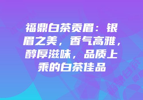 福鼎白茶贡眉：银眉之美，香气高雅，醇厚滋味，品质上乘的白茶佳品