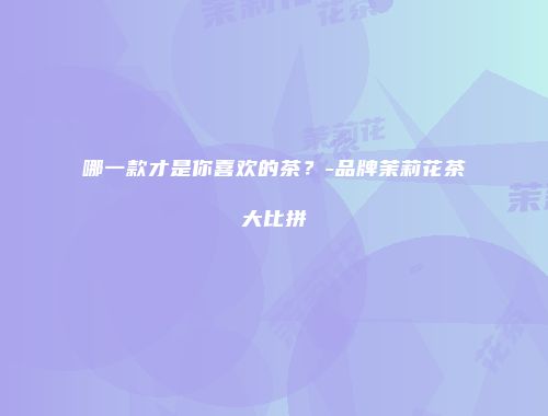 哪一款才是你喜欢的茶？-品牌茉莉花茶大比拼