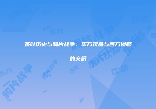 茶叶历史与鸦片战争：东方饮品与西方侵略的交织