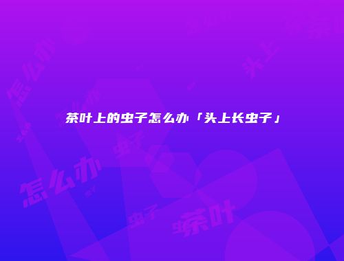茶叶上的虫子怎么办「头上长虫子」