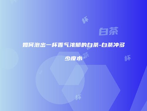 如何泡出一杯香气浓郁的白茶-白茶冲多少度水