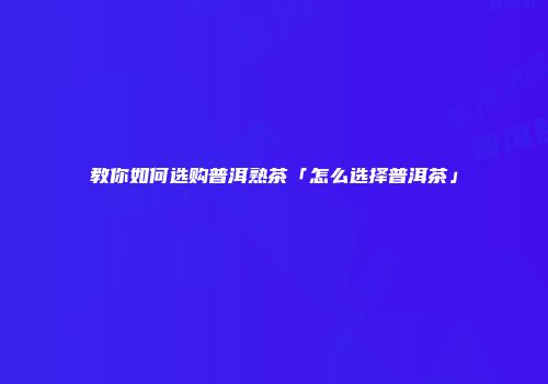 教你如何选购普洱熟茶「怎么选择普洱茶」