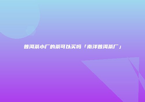 普洱茶小厂的茶可以买吗「南洋普洱茶厂」