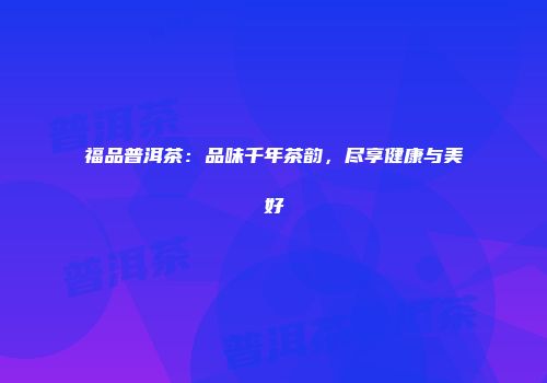福品普洱茶：品味千年茶韵，尽享健康与美好