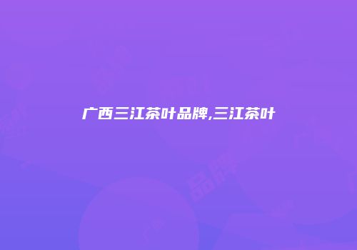 广西三江茶叶品牌,三江茶叶