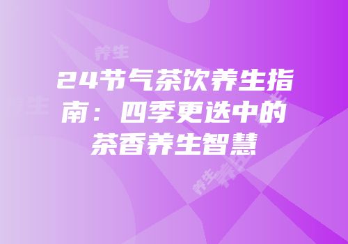 24节气茶饮养生指南：四季更迭中的茶香养生智慧