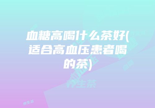 血糖高喝什么茶好(适合高血压患者喝的茶)
