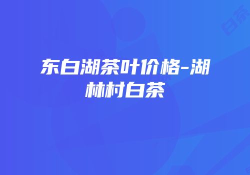 东白湖茶叶价格-湖林村白茶