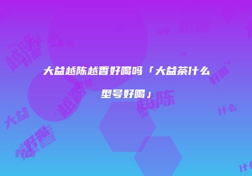 大益越陈越香好喝吗「大益茶什么型号好喝」