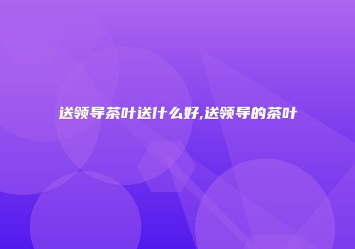 送领导茶叶送什么好,送领导的茶叶