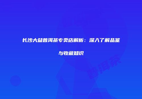 长沙大益普洱茶专卖店解析：深入了解品鉴与收藏知识