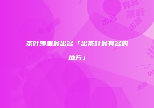 茶叶哪里最出名「出茶叶最有名的地方」
