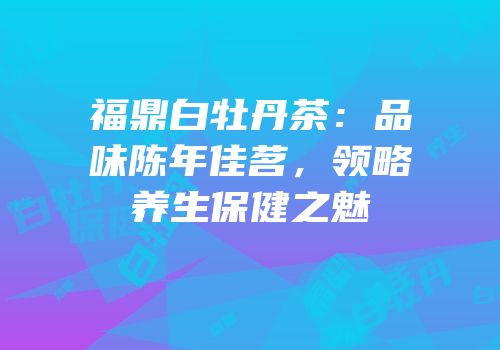 福鼎白牡丹茶：品味陈年佳茗，领略养生保健之魅