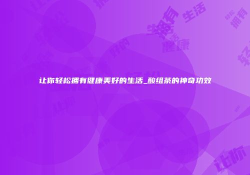 让你轻松拥有健康美好的生活_酸组茶的神奇功效