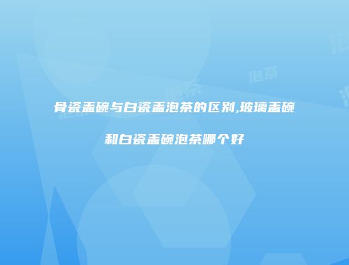 骨瓷盖碗与白瓷盖泡茶的区别,玻璃盖碗和白瓷盖碗泡茶哪个好