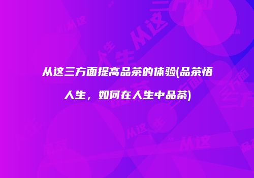 从这三方面提高品茶的体验(品茶悟人生，如何在人生中品茶)