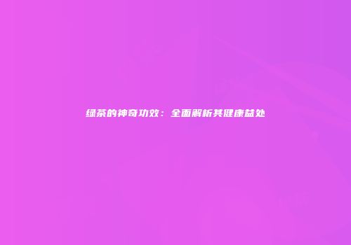 绿茶的神奇功效：全面解析其健康益处