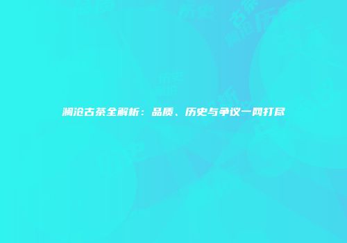 澜沧古茶全解析：品质、历史与争议一网打尽