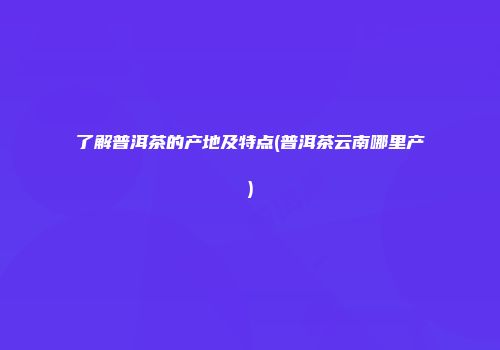了解普洱茶的产地及特点(普洱茶云南哪里产)