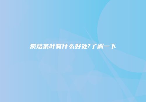 炭焙茶叶有什么好处?了解一下