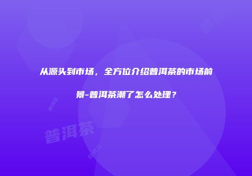 从源头到市场，全方位介绍普洱茶的市场前景-普洱茶潮了怎么处理？