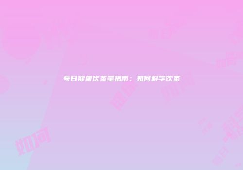 每日健康饮茶量指南：如何科学饮茶