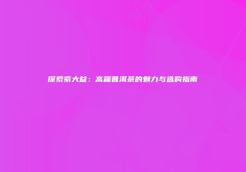 探索紫大益：高端普洱茶的魅力与选购指南