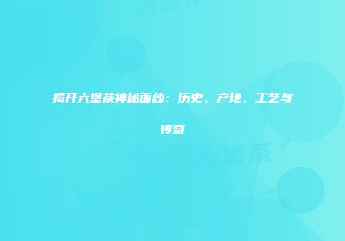 揭开六堡茶神秘面纱：历史、产地、工艺与传奇