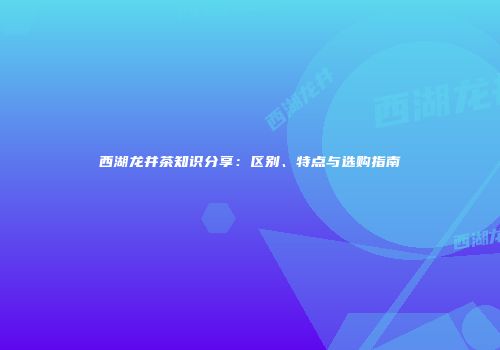 西湖龙井茶知识分享：区别、特点与选购指南