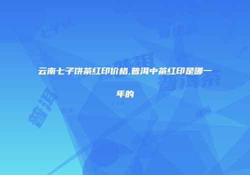 云南七子饼茶红印价格,普洱中茶红印是哪一年的