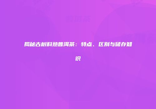 揭秘古树料熟普洱茶：特点、区别与储存知识