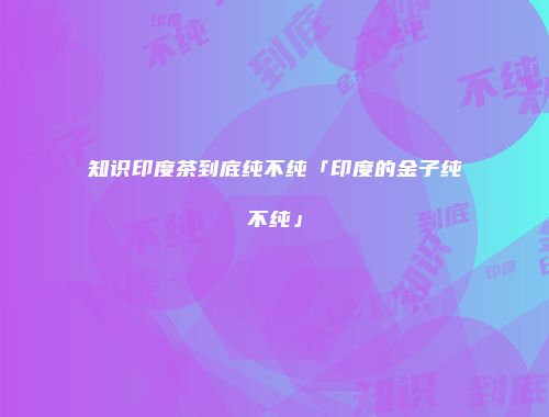 知识印度茶到底纯不纯「印度的金子纯不纯」