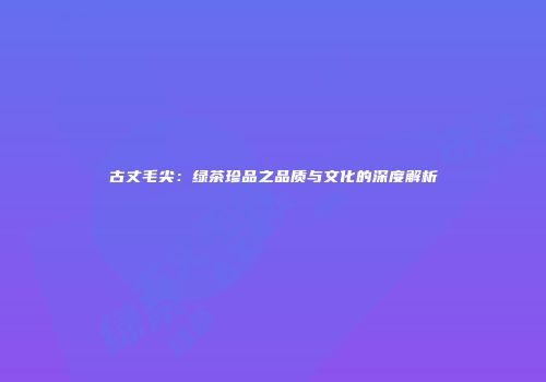 古丈毛尖：绿茶珍品之品质与文化的深度解析