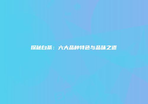 探秘白茶：六大品种特色与品味之道