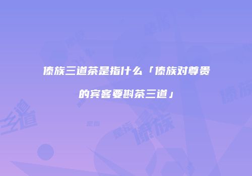 傣族三道茶是指什么「傣族对尊贵的宾客要斟茶三道」