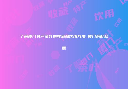 了解厦门特产茶叶的收藏和饮用方法_厦门茶叶私藏