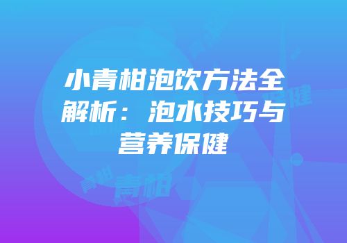 小青柑泡饮方法全解析：泡水技巧与营养保健