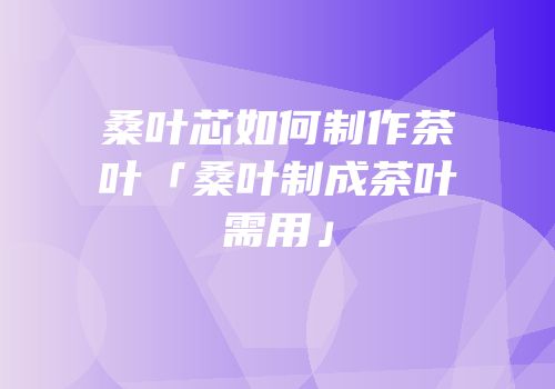 桑叶芯如何制作茶叶「桑叶制成茶叶需用」