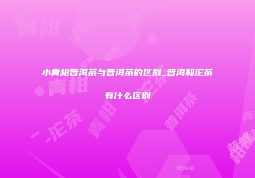 小青柑普洱茶与普洱茶的区别_普洱和沱茶有什么区别