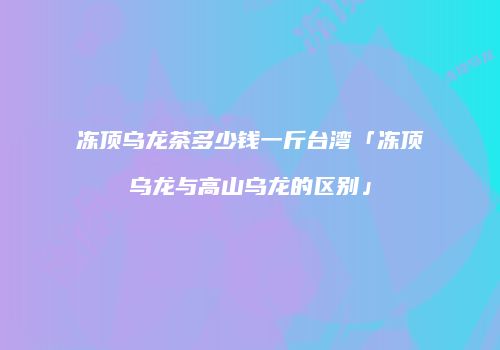 冻顶乌龙茶多少钱一斤台湾「冻顶乌龙与高山乌龙的区别」