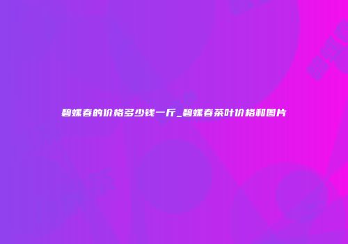 碧螺春的价格多少钱一斤_碧螺春茶叶价格和图片
