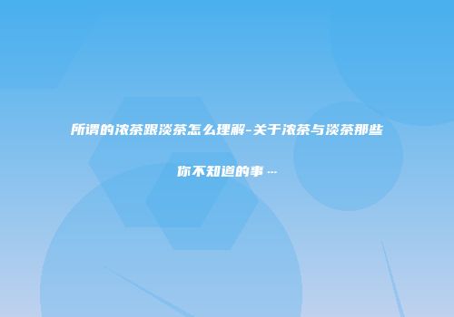 所谓的浓茶跟淡茶怎么理解-关于浓茶与淡茶那些你不知道的事…