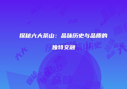 探秘六大茶山：品味历史与品质的独特交融