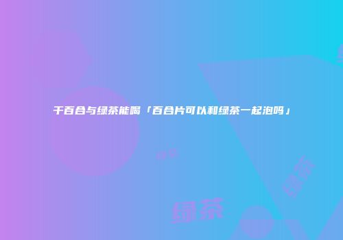 干百合与绿茶能喝「百合片可以和绿茶一起泡吗」