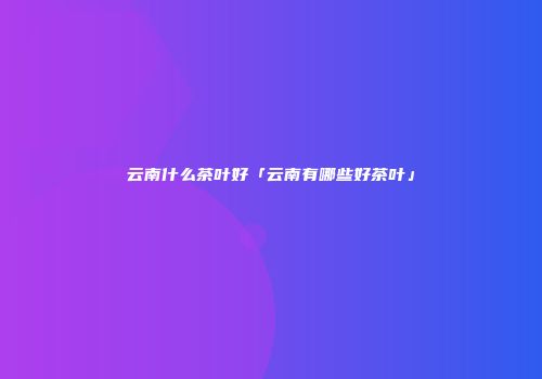 云南什么茶叶好「云南有哪些好茶叶」