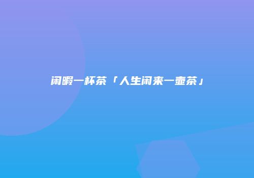 闲暇一杯茶「人生闲来一壶茶」