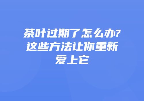 茶叶过期了怎么办?这些方法让你重新爱上它