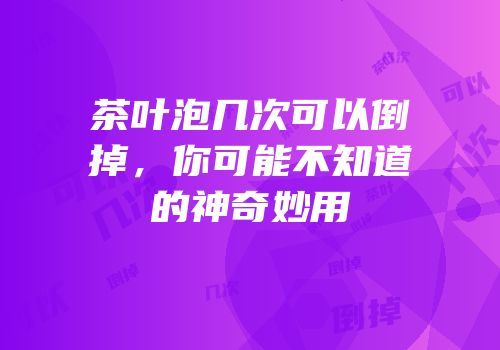 茶叶泡几次可以倒掉，你可能不知道的神奇妙用
