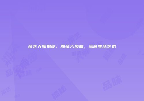 茶艺大师揭秘：沏茶六步曲，品味生活艺术