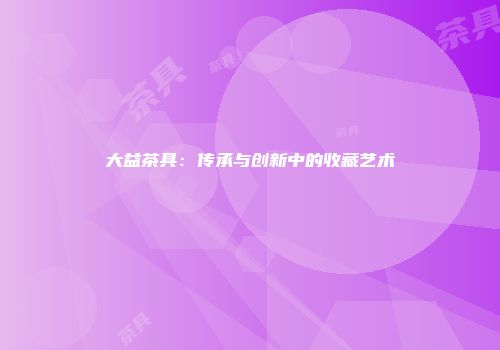大益茶具：传承与创新中的收藏艺术